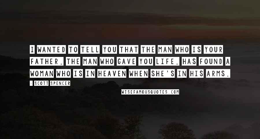 Scott Spencer Quotes: I wanted to tell you that the man who is your father, the man who gave you life, has found a woman who is in heaven when she's in his arms.