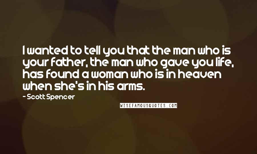 Scott Spencer Quotes: I wanted to tell you that the man who is your father, the man who gave you life, has found a woman who is in heaven when she's in his arms.