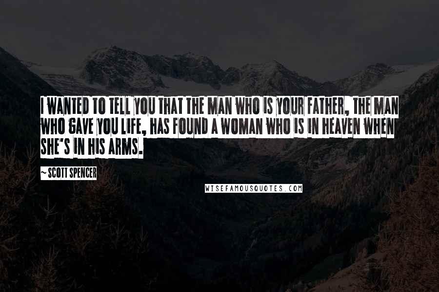 Scott Spencer Quotes: I wanted to tell you that the man who is your father, the man who gave you life, has found a woman who is in heaven when she's in his arms.