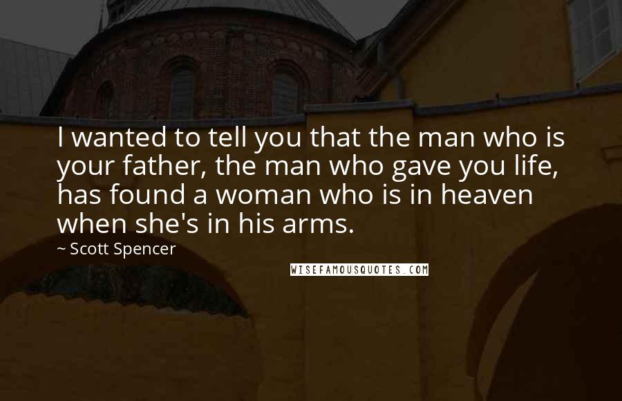 Scott Spencer Quotes: I wanted to tell you that the man who is your father, the man who gave you life, has found a woman who is in heaven when she's in his arms.