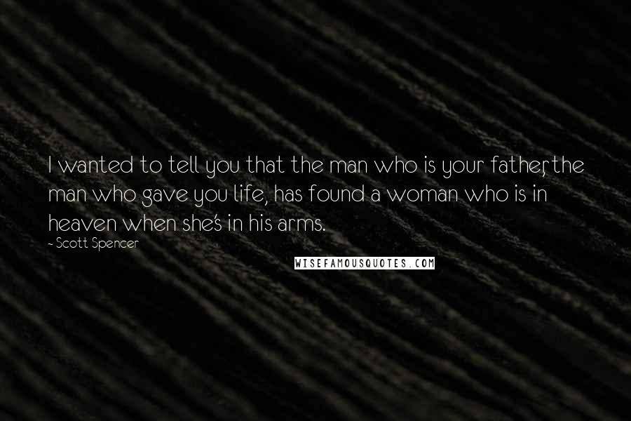 Scott Spencer Quotes: I wanted to tell you that the man who is your father, the man who gave you life, has found a woman who is in heaven when she's in his arms.