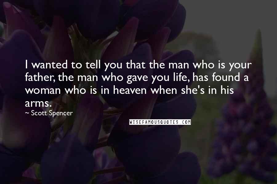 Scott Spencer Quotes: I wanted to tell you that the man who is your father, the man who gave you life, has found a woman who is in heaven when she's in his arms.