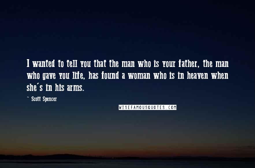 Scott Spencer Quotes: I wanted to tell you that the man who is your father, the man who gave you life, has found a woman who is in heaven when she's in his arms.