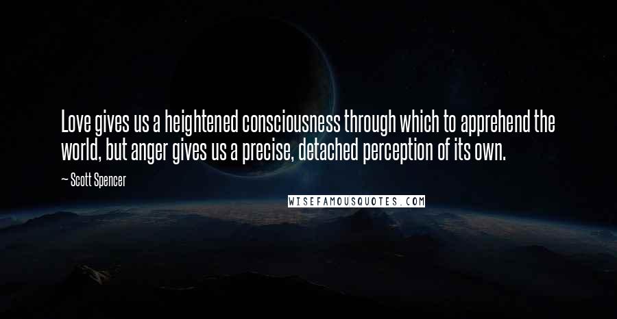 Scott Spencer Quotes: Love gives us a heightened consciousness through which to apprehend the world, but anger gives us a precise, detached perception of its own.