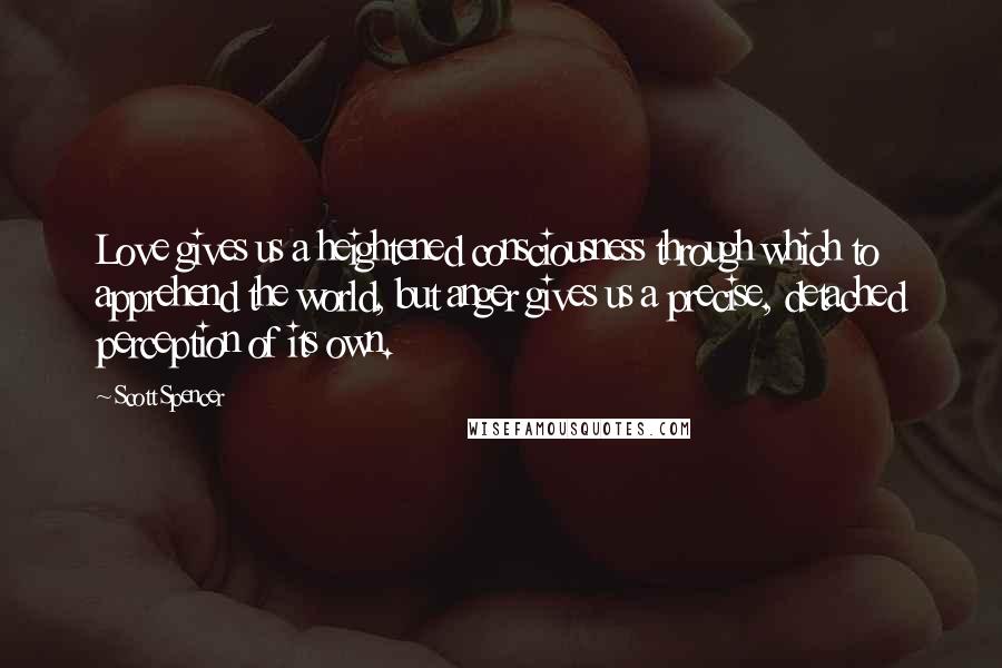 Scott Spencer Quotes: Love gives us a heightened consciousness through which to apprehend the world, but anger gives us a precise, detached perception of its own.