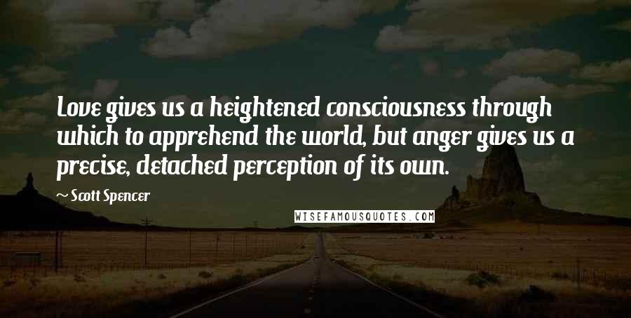 Scott Spencer Quotes: Love gives us a heightened consciousness through which to apprehend the world, but anger gives us a precise, detached perception of its own.