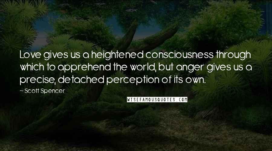 Scott Spencer Quotes: Love gives us a heightened consciousness through which to apprehend the world, but anger gives us a precise, detached perception of its own.