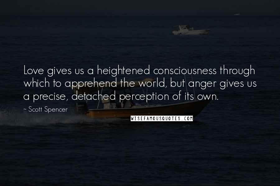 Scott Spencer Quotes: Love gives us a heightened consciousness through which to apprehend the world, but anger gives us a precise, detached perception of its own.