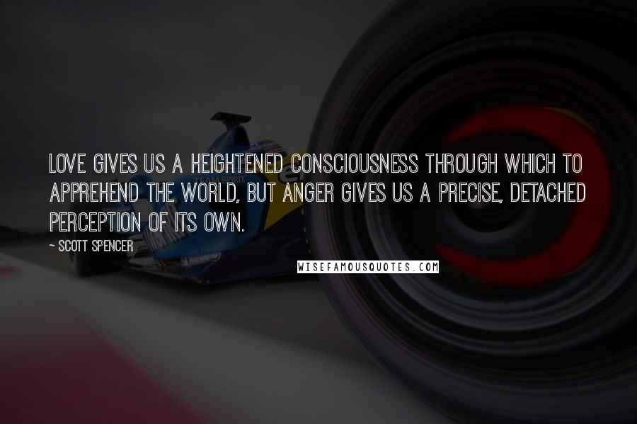 Scott Spencer Quotes: Love gives us a heightened consciousness through which to apprehend the world, but anger gives us a precise, detached perception of its own.