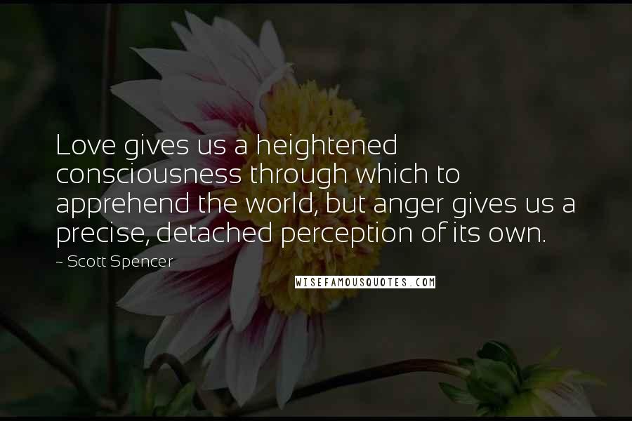 Scott Spencer Quotes: Love gives us a heightened consciousness through which to apprehend the world, but anger gives us a precise, detached perception of its own.