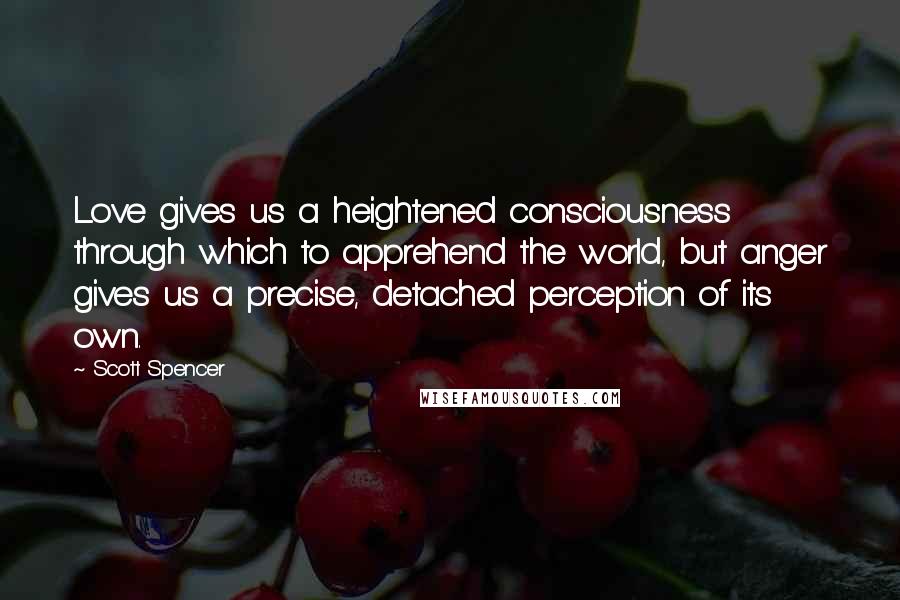 Scott Spencer Quotes: Love gives us a heightened consciousness through which to apprehend the world, but anger gives us a precise, detached perception of its own.