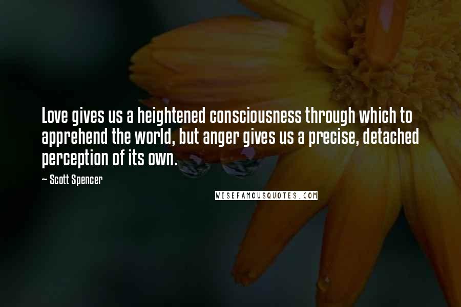 Scott Spencer Quotes: Love gives us a heightened consciousness through which to apprehend the world, but anger gives us a precise, detached perception of its own.