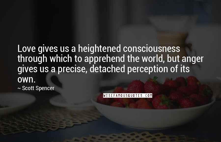 Scott Spencer Quotes: Love gives us a heightened consciousness through which to apprehend the world, but anger gives us a precise, detached perception of its own.