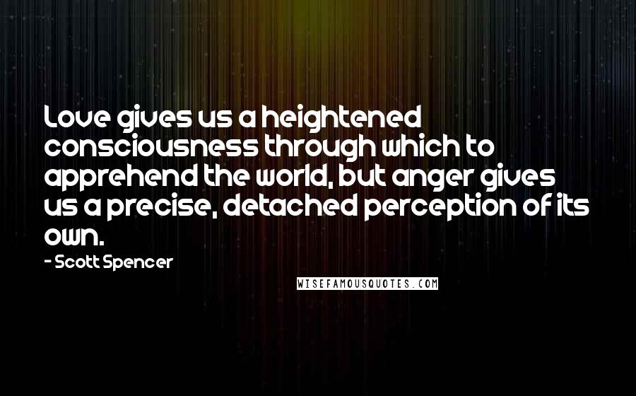 Scott Spencer Quotes: Love gives us a heightened consciousness through which to apprehend the world, but anger gives us a precise, detached perception of its own.