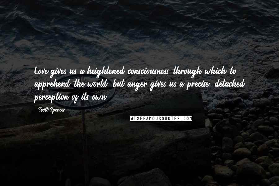 Scott Spencer Quotes: Love gives us a heightened consciousness through which to apprehend the world, but anger gives us a precise, detached perception of its own.