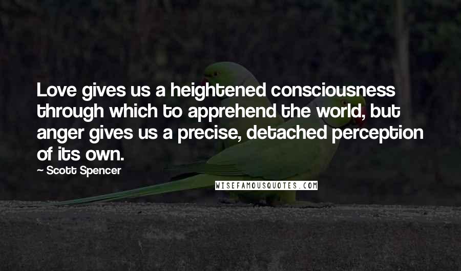 Scott Spencer Quotes: Love gives us a heightened consciousness through which to apprehend the world, but anger gives us a precise, detached perception of its own.