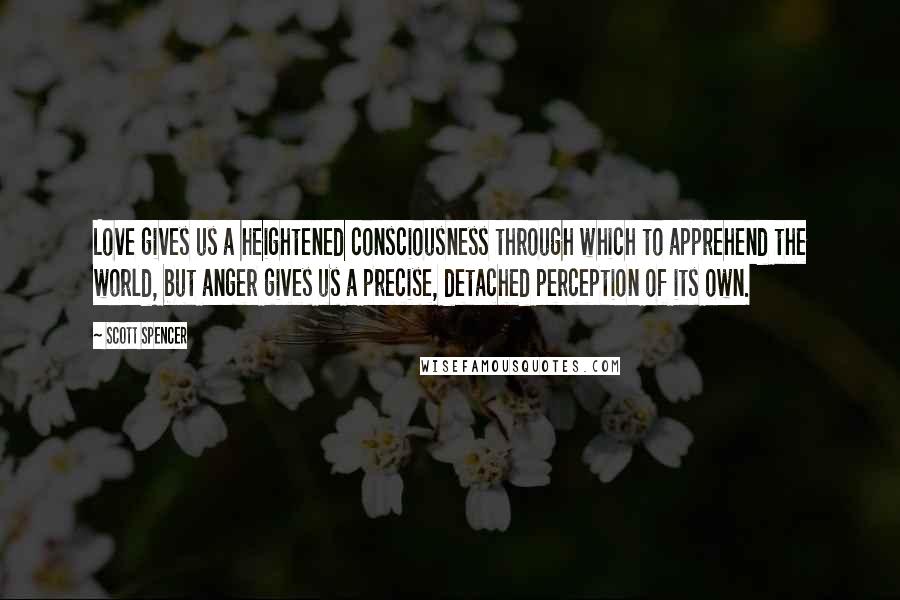 Scott Spencer Quotes: Love gives us a heightened consciousness through which to apprehend the world, but anger gives us a precise, detached perception of its own.