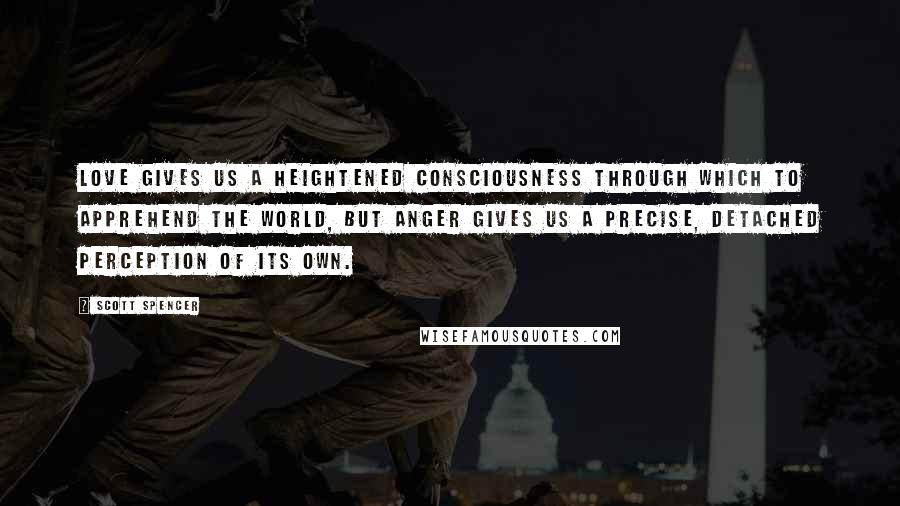 Scott Spencer Quotes: Love gives us a heightened consciousness through which to apprehend the world, but anger gives us a precise, detached perception of its own.