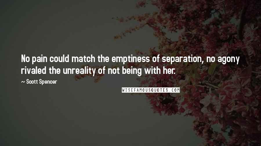 Scott Spencer Quotes: No pain could match the emptiness of separation, no agony rivaled the unreality of not being with her.