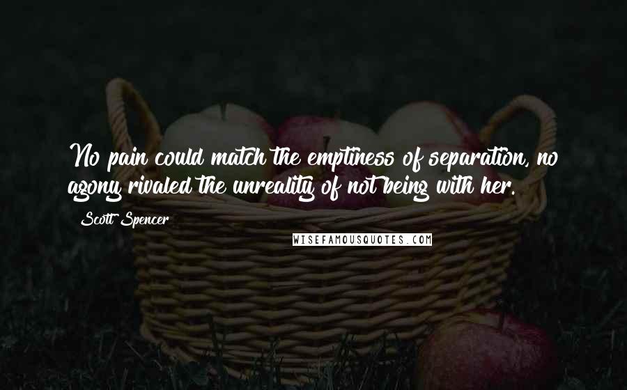 Scott Spencer Quotes: No pain could match the emptiness of separation, no agony rivaled the unreality of not being with her.