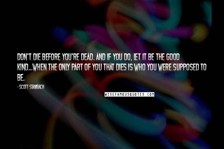 Scott Stambach Quotes: Don't die before you're dead. And if you do, let it be the good kind...when the only part of you that dies is who you were supposed to be.