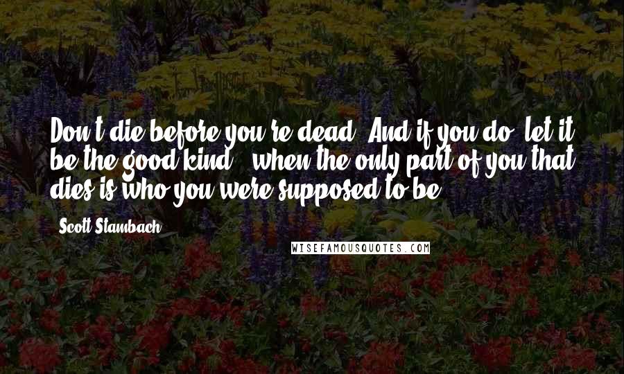 Scott Stambach Quotes: Don't die before you're dead. And if you do, let it be the good kind...when the only part of you that dies is who you were supposed to be.