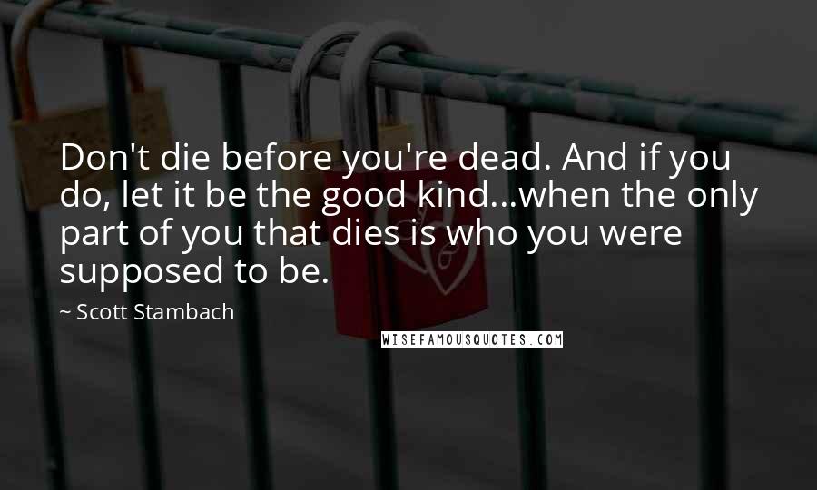 Scott Stambach Quotes: Don't die before you're dead. And if you do, let it be the good kind...when the only part of you that dies is who you were supposed to be.