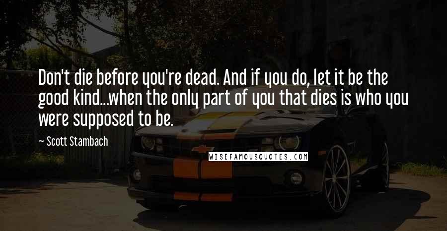 Scott Stambach Quotes: Don't die before you're dead. And if you do, let it be the good kind...when the only part of you that dies is who you were supposed to be.