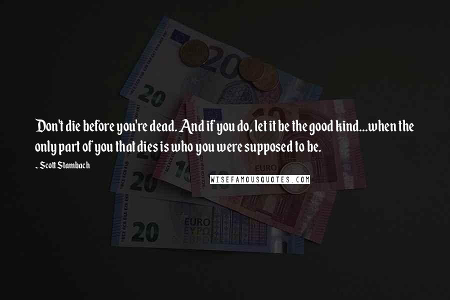 Scott Stambach Quotes: Don't die before you're dead. And if you do, let it be the good kind...when the only part of you that dies is who you were supposed to be.