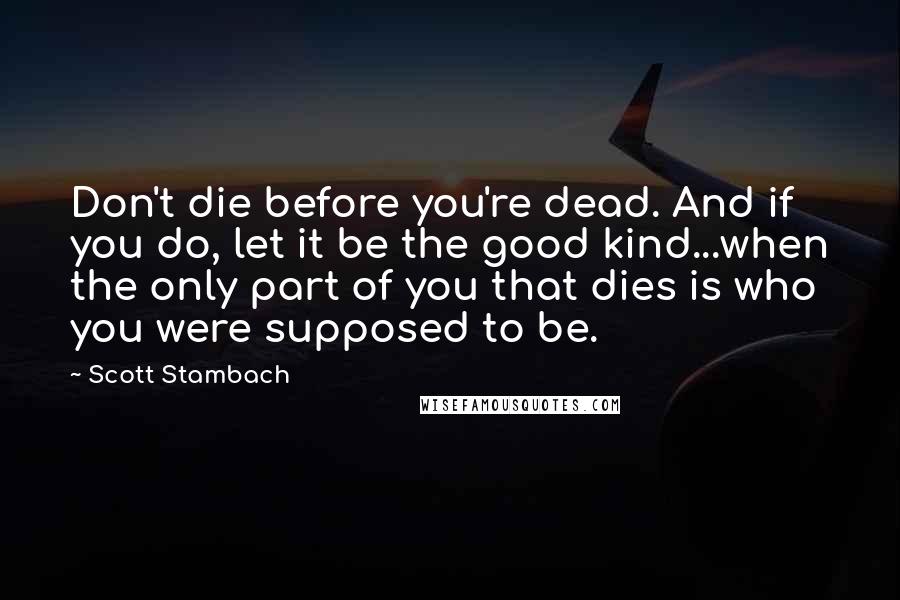 Scott Stambach Quotes: Don't die before you're dead. And if you do, let it be the good kind...when the only part of you that dies is who you were supposed to be.