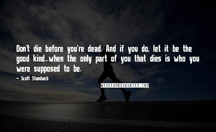 Scott Stambach Quotes: Don't die before you're dead. And if you do, let it be the good kind...when the only part of you that dies is who you were supposed to be.