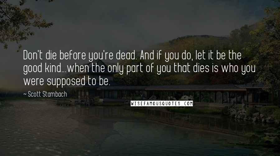 Scott Stambach Quotes: Don't die before you're dead. And if you do, let it be the good kind...when the only part of you that dies is who you were supposed to be.