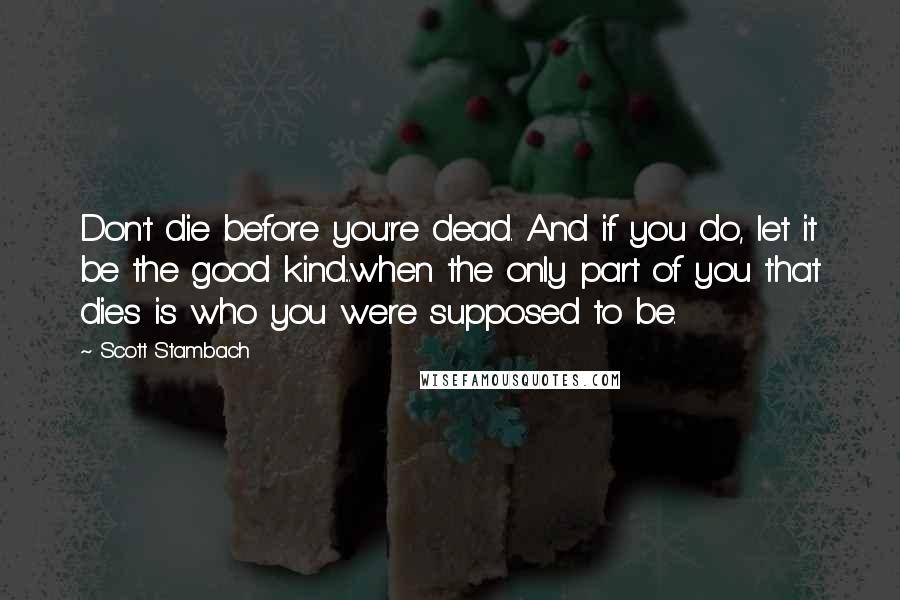 Scott Stambach Quotes: Don't die before you're dead. And if you do, let it be the good kind...when the only part of you that dies is who you were supposed to be.