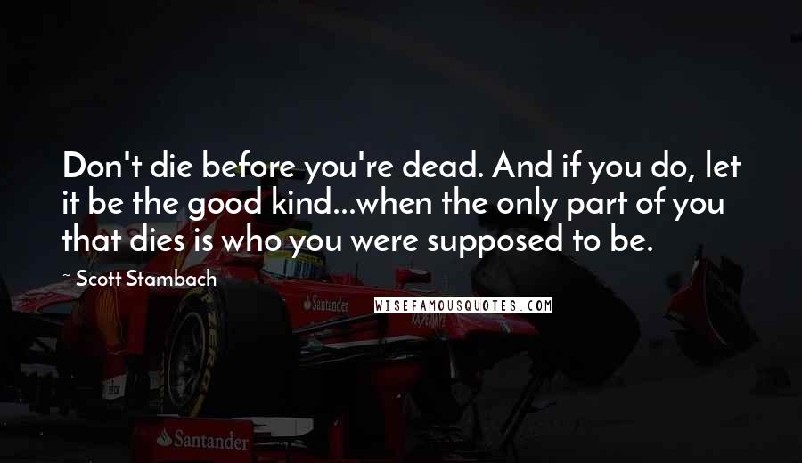 Scott Stambach Quotes: Don't die before you're dead. And if you do, let it be the good kind...when the only part of you that dies is who you were supposed to be.