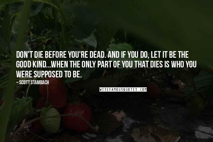 Scott Stambach Quotes: Don't die before you're dead. And if you do, let it be the good kind...when the only part of you that dies is who you were supposed to be.