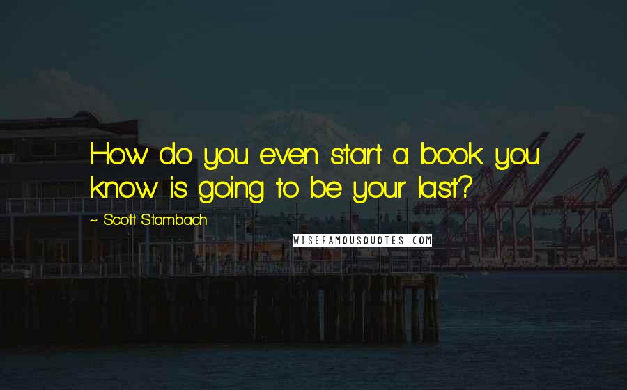Scott Stambach Quotes: How do you even start a book you know is going to be your last?