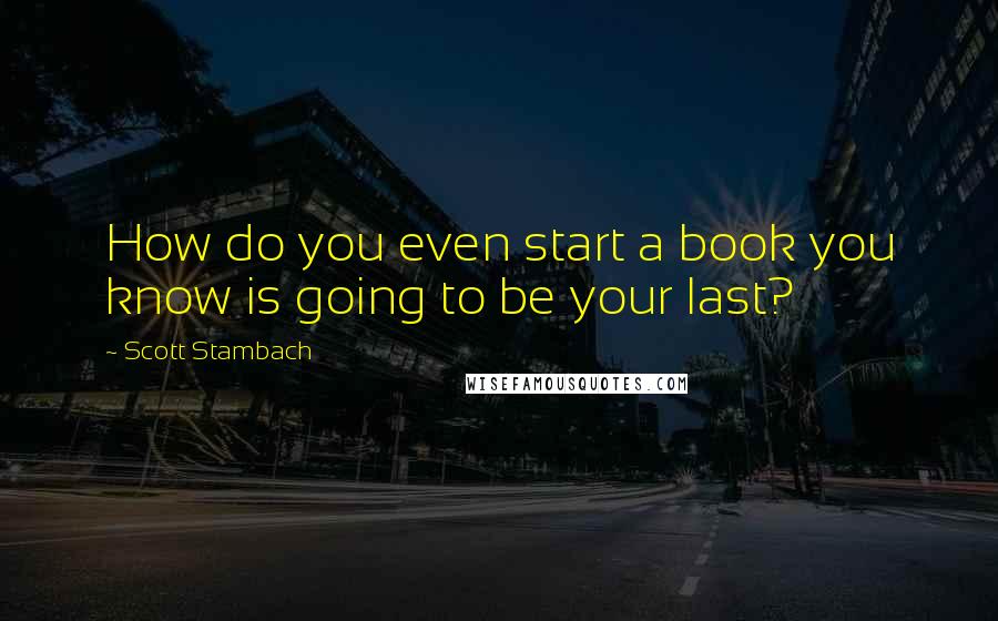 Scott Stambach Quotes: How do you even start a book you know is going to be your last?