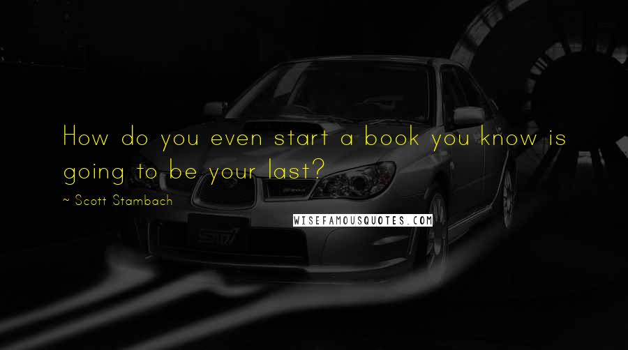 Scott Stambach Quotes: How do you even start a book you know is going to be your last?