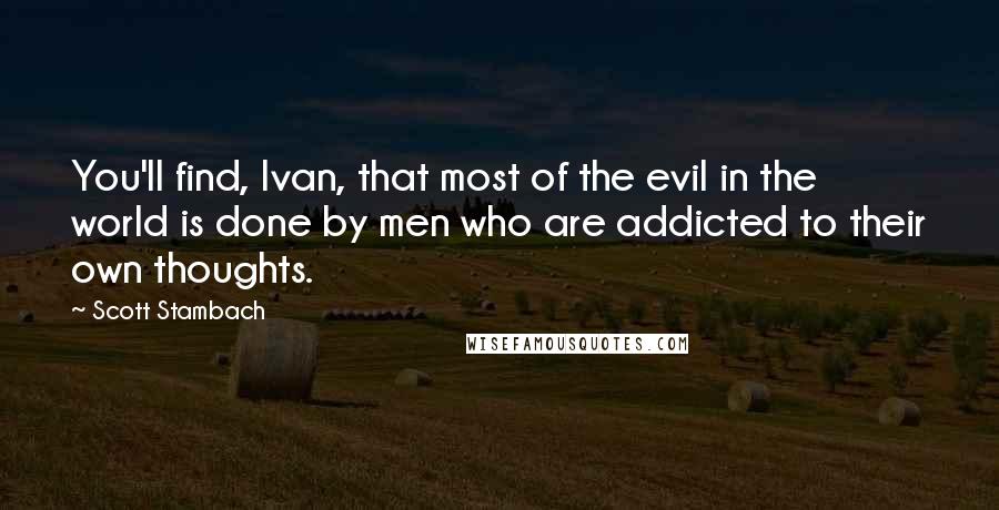 Scott Stambach Quotes: You'll find, Ivan, that most of the evil in the world is done by men who are addicted to their own thoughts.