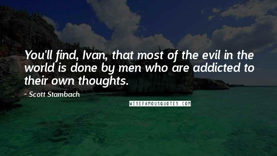 Scott Stambach Quotes: You'll find, Ivan, that most of the evil in the world is done by men who are addicted to their own thoughts.