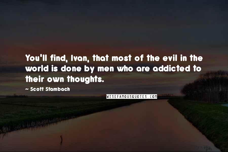 Scott Stambach Quotes: You'll find, Ivan, that most of the evil in the world is done by men who are addicted to their own thoughts.