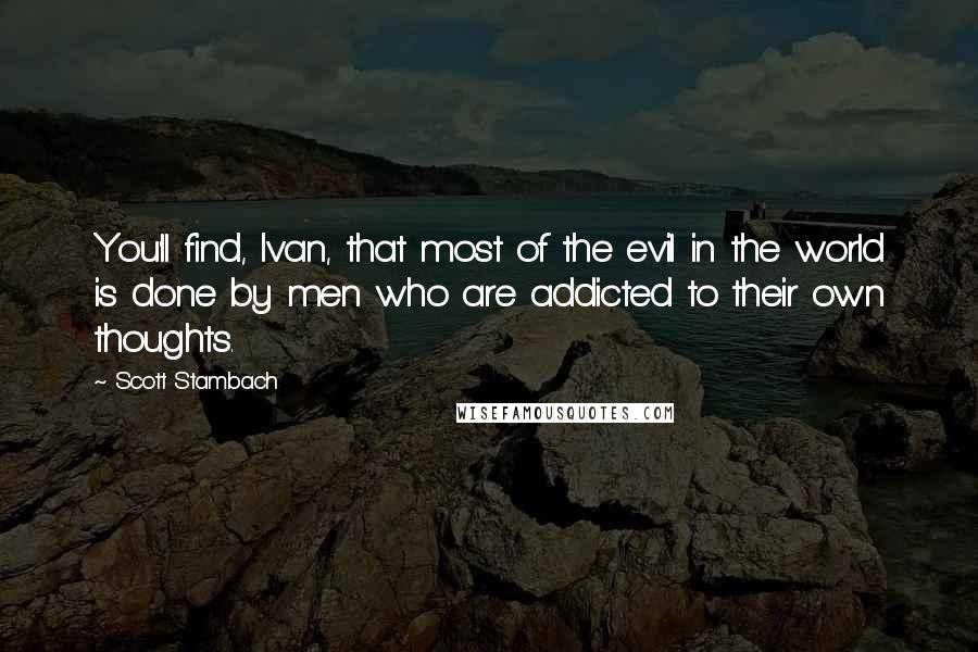 Scott Stambach Quotes: You'll find, Ivan, that most of the evil in the world is done by men who are addicted to their own thoughts.