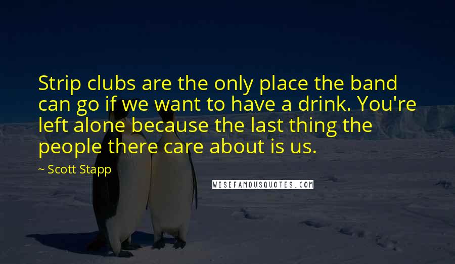 Scott Stapp Quotes: Strip clubs are the only place the band can go if we want to have a drink. You're left alone because the last thing the people there care about is us.