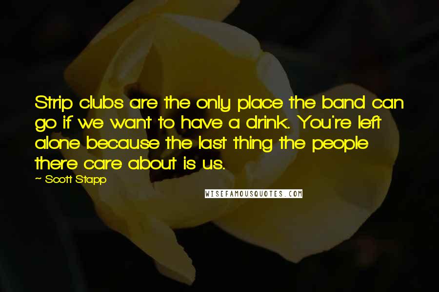 Scott Stapp Quotes: Strip clubs are the only place the band can go if we want to have a drink. You're left alone because the last thing the people there care about is us.