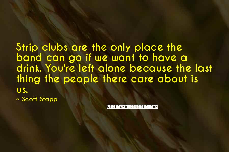 Scott Stapp Quotes: Strip clubs are the only place the band can go if we want to have a drink. You're left alone because the last thing the people there care about is us.