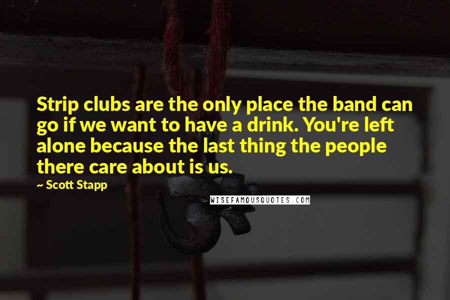 Scott Stapp Quotes: Strip clubs are the only place the band can go if we want to have a drink. You're left alone because the last thing the people there care about is us.