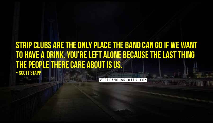 Scott Stapp Quotes: Strip clubs are the only place the band can go if we want to have a drink. You're left alone because the last thing the people there care about is us.