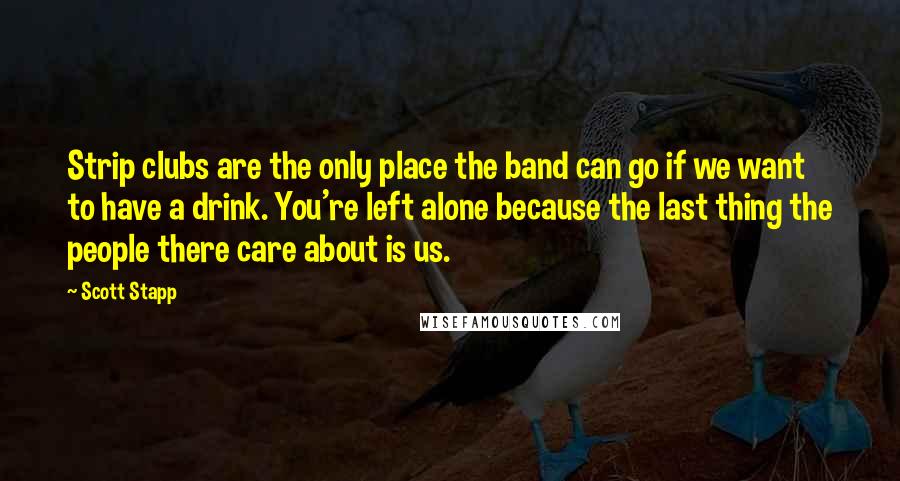 Scott Stapp Quotes: Strip clubs are the only place the band can go if we want to have a drink. You're left alone because the last thing the people there care about is us.