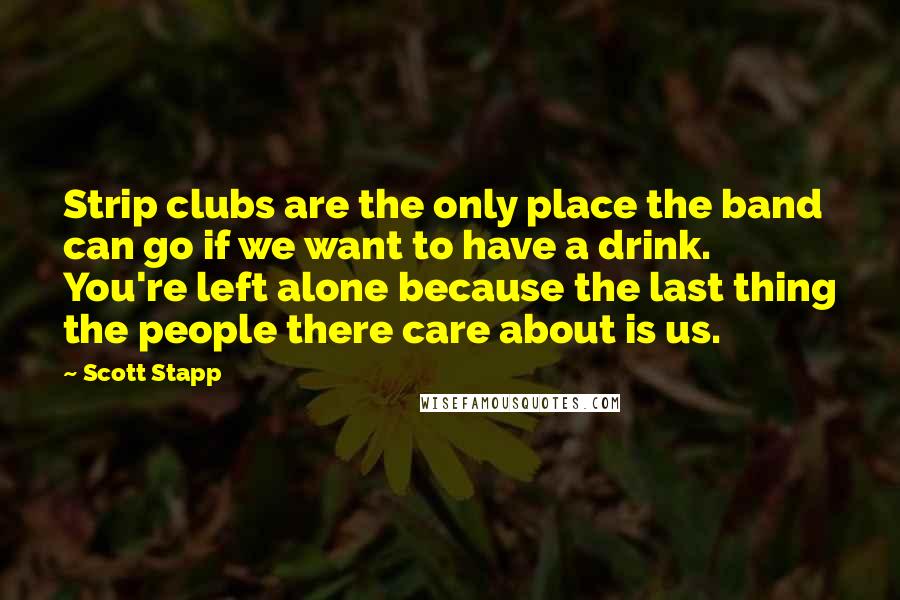 Scott Stapp Quotes: Strip clubs are the only place the band can go if we want to have a drink. You're left alone because the last thing the people there care about is us.