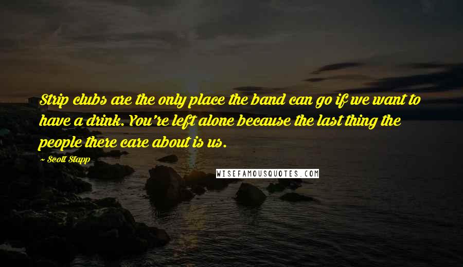 Scott Stapp Quotes: Strip clubs are the only place the band can go if we want to have a drink. You're left alone because the last thing the people there care about is us.